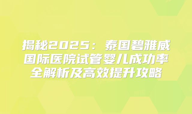揭秘2025:泰国碧雅威国际医院试管婴儿成功率全解析及高效提升攻略