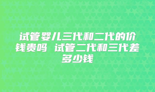 试管婴儿三代和二代的价钱贵吗 试管二代和三代差多少钱