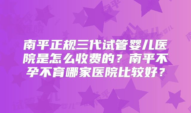 南平正规三代试管婴儿医院是怎么收费的？南平不孕不育哪家医院比较好？