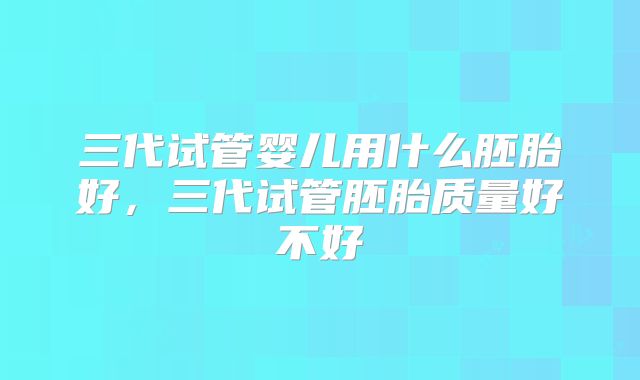 三代试管婴儿用什么胚胎好,三代试管胚胎质量好不好