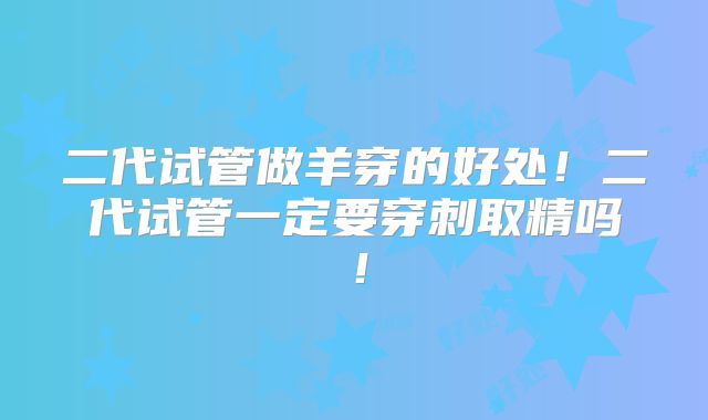 二代试管做羊穿的好处！二代试管一定要穿刺取精吗！