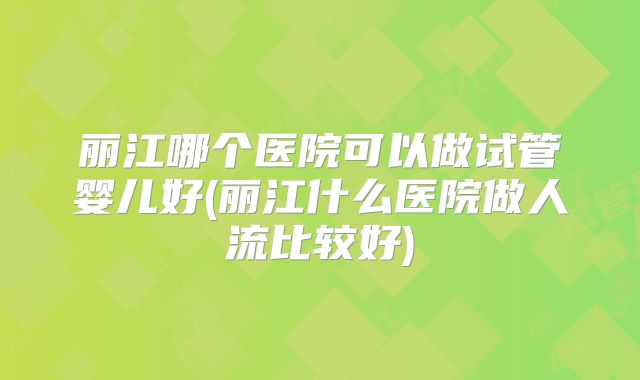 丽江哪个医院可以做试管婴儿好(丽江什么医院做人流比较好)