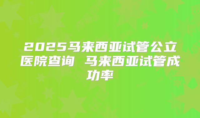 2025马来西亚试管公立医院查询 马来西亚试管成功率