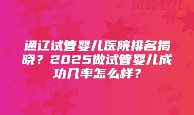 通辽试管婴儿医院排名揭晓？2025做试管婴儿成功几率怎么样？