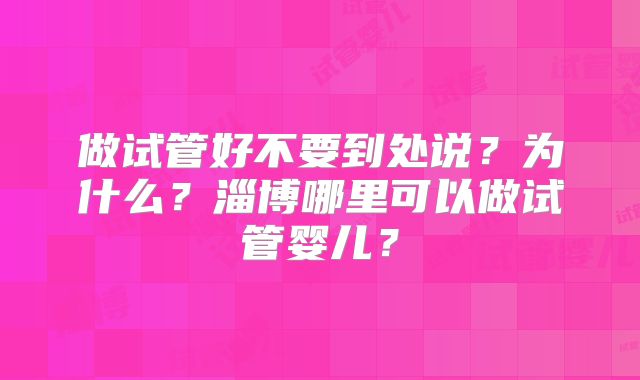 做试管好不要到处说？为什么？淄博哪里可以做试管婴儿？
