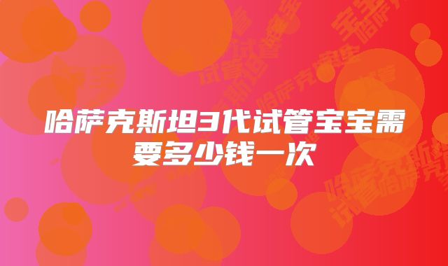 哈萨克斯坦3代试管宝宝需要多少钱一次