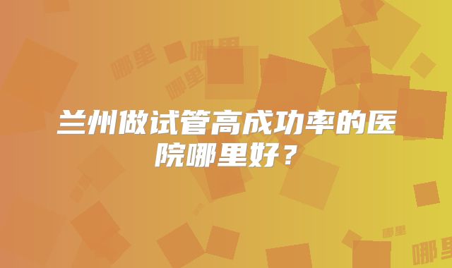 兰州做试管高成功率的医院哪里好？
