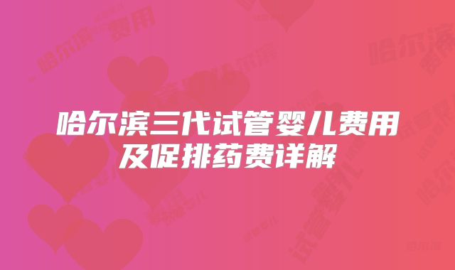 哈尔滨三代试管婴儿费用及促排药费详解