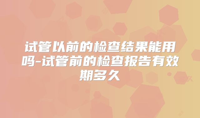 试管以前的检查结果能用吗-试管前的检查报告有效期多久