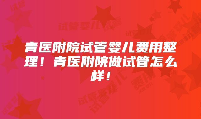 青医附院试管婴儿费用整理！青医附院做试管怎么样！