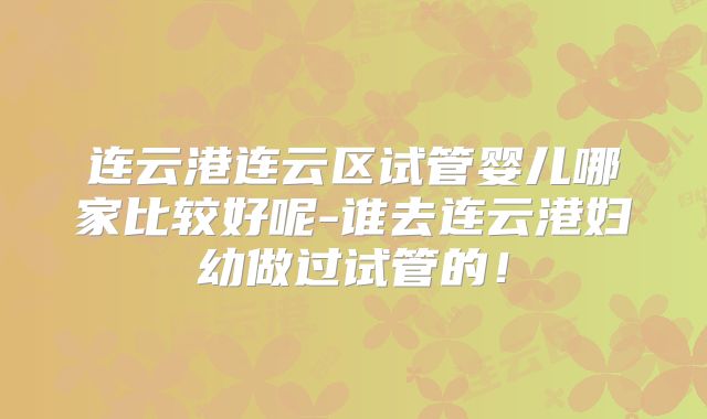 连云港连云区试管婴儿哪家比较好呢-谁去连云港妇幼做过试管的!