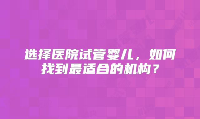 选择医院试管婴儿，如何找到最适合的机构？