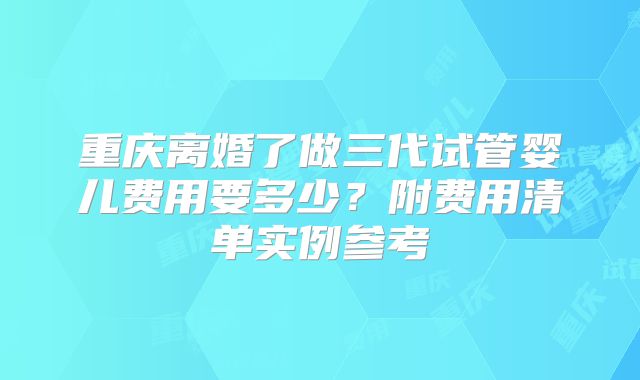 重庆离婚了做三代试管婴儿费用要多少？附费用清单实例参考