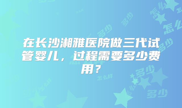 在长沙湘雅医院做三代试管婴儿，过程需要多少费用？