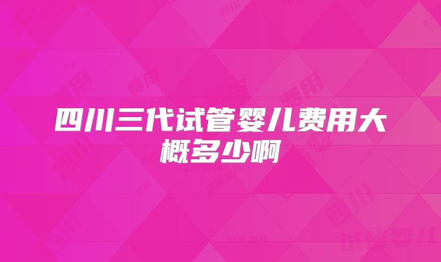 四川三代试管婴儿费用大概多少啊