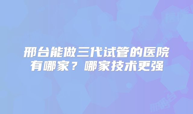 邢台能做三代试管的医院有哪家？哪家技术更强