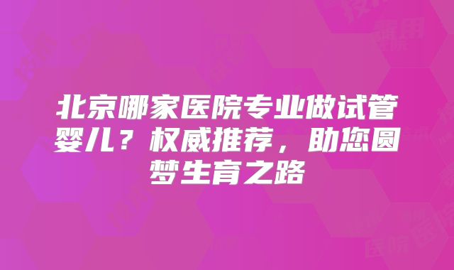 北京哪家医院专业做试管婴儿？权威推荐，助您圆梦生育之路