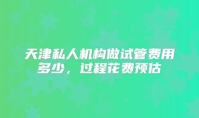 天津私人机构做试管费用多少，过程花费预估