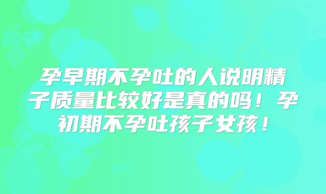 孕早期不孕吐的人说明精子质量比较好是真的吗！孕初期不孕吐孩子女孩！