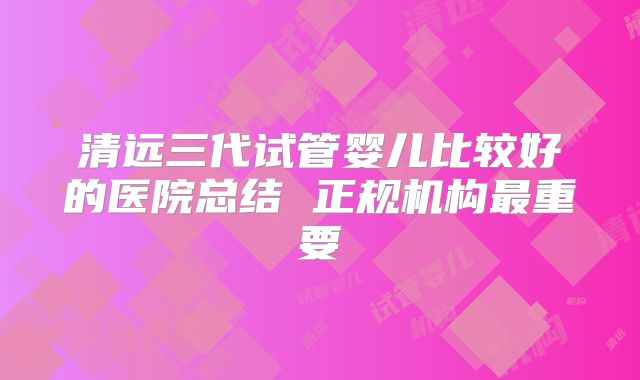 清远三代试管婴儿比较好的医院总结 正规机构最重要