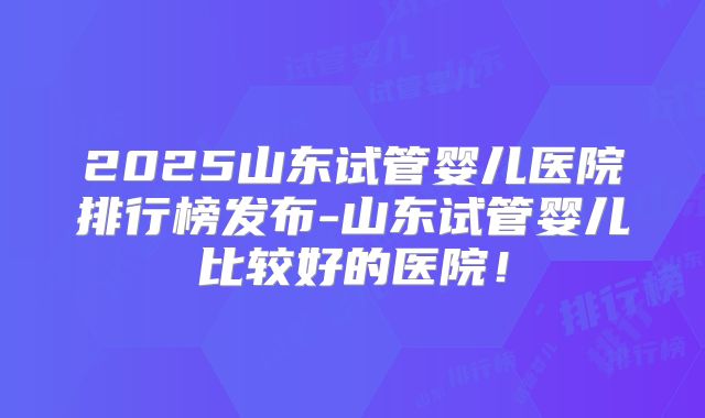 2025山东试管婴儿医院排行榜发布-山东试管婴儿比较好的医院！