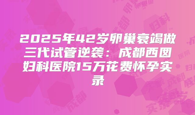 2025年42岁卵巢衰竭做三代试管逆袭：成都西囡妇科医院15万花费怀孕实录