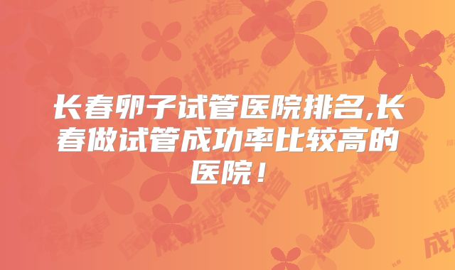 长春卵子试管医院排名,长春做试管成功率比较高的医院!