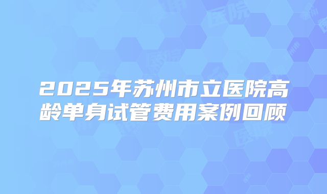 2025年苏州市立医院高龄单身试管费用案例回顾
