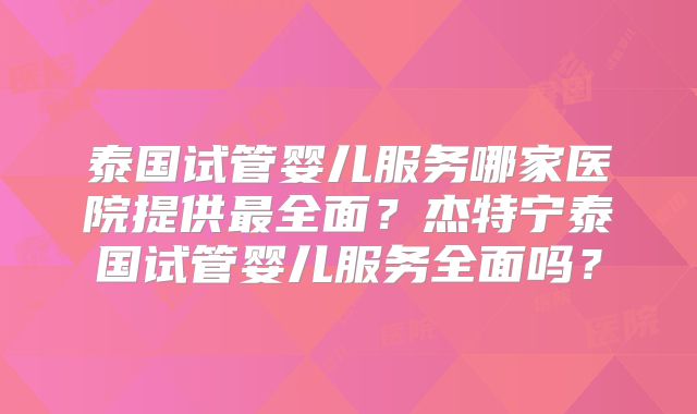 泰国试管婴儿服务哪家医院提供最全面？杰特宁泰国试管婴儿服务全面吗？