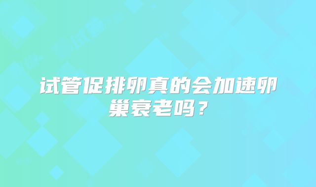 试管促排卵真的会加速卵巢衰老吗？