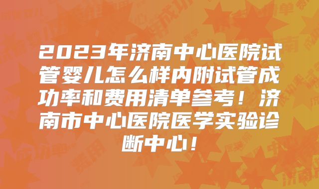 2023年济南中心医院试管婴儿怎么样内附试管成功率和费用清单参考！济南市中心医院医学实验诊断中心！