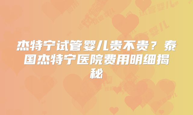 杰特宁试管婴儿贵不贵？泰国杰特宁医院费用明细揭秘
