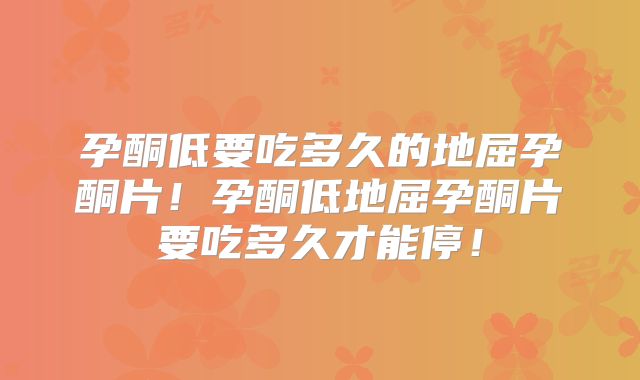 孕酮低要吃多久的地屈孕酮片！孕酮低地屈孕酮片要吃多久才能停！
