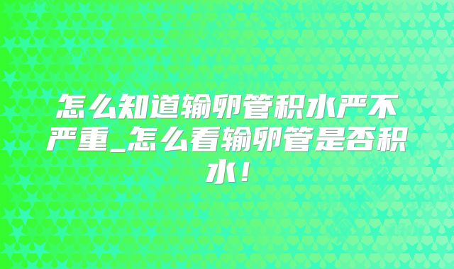 怎么知道输卵管积水严不严重_怎么看输卵管是否积水!