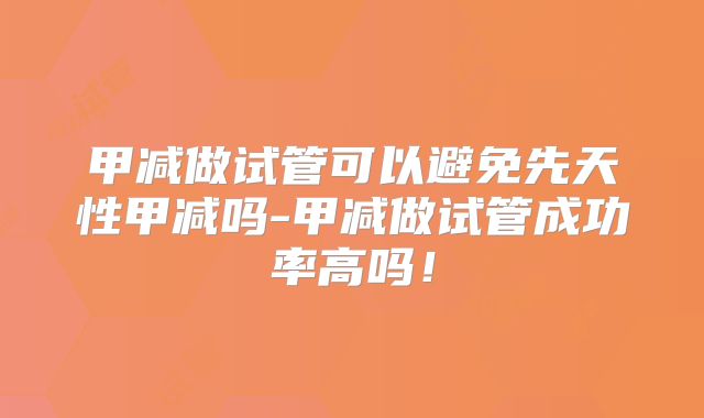 甲减做试管可以避免先天性甲减吗-甲减做试管成功率高吗!