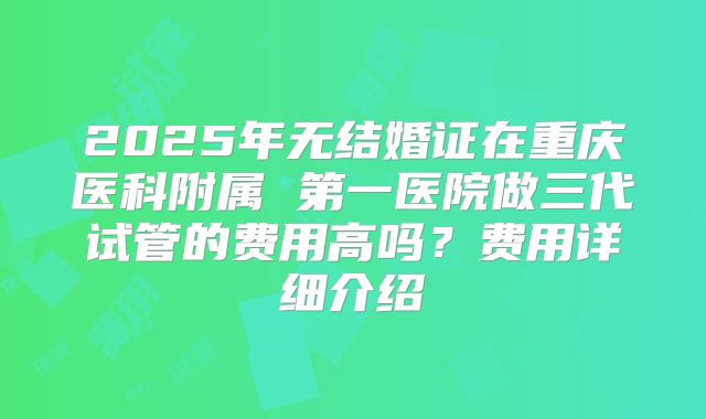 2025年无结婚证在重庆医科附属 第一医院做三代试管的费用高吗？费用详细介绍