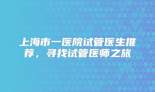 上海市一医院试管医生推荐，寻找试管医师之旅