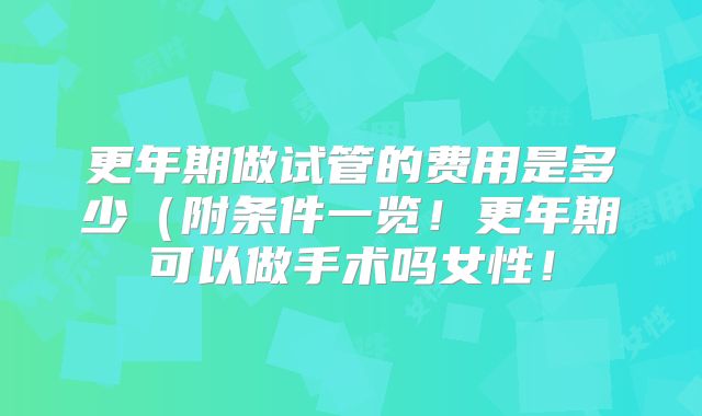 更年期做试管的费用是多少（附条件一览！更年期可以做手术吗女性！