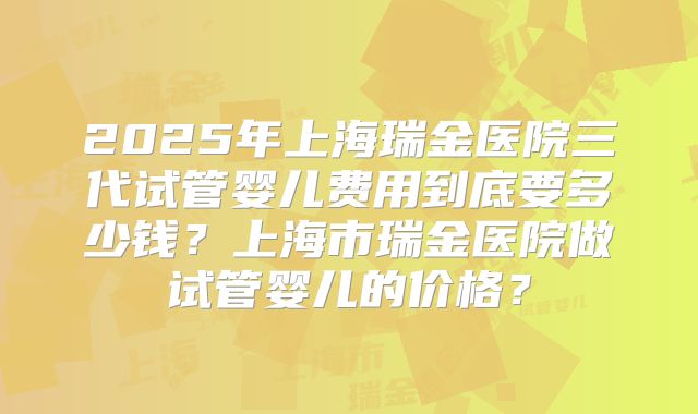 2025年上海瑞金医院三代试管婴儿费用到底要多少钱？上海市瑞金医院做试管婴儿的价格？