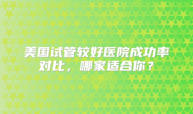 美国试管较好医院成功率对比，哪家适合你？