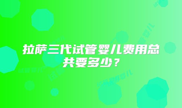 拉萨三代试管婴儿费用总共要多少?