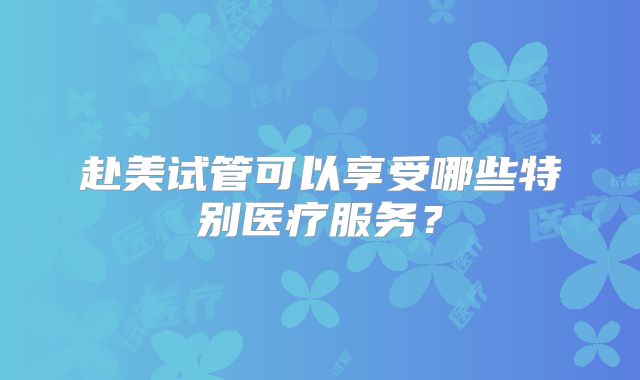 赴美试管可以享受哪些特别医疗服务？