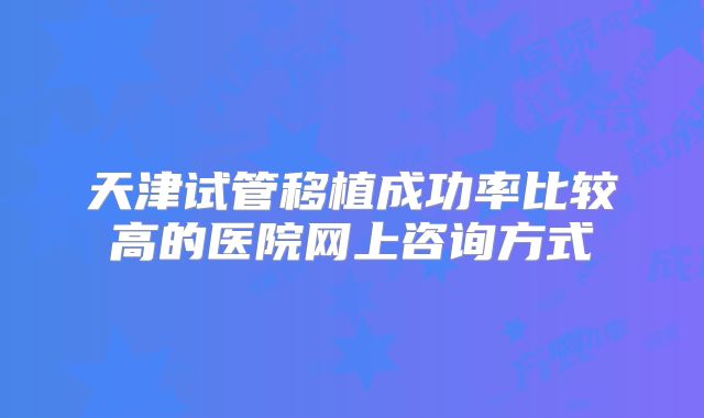 天津试管移植成功率比较高的医院网上咨询方式