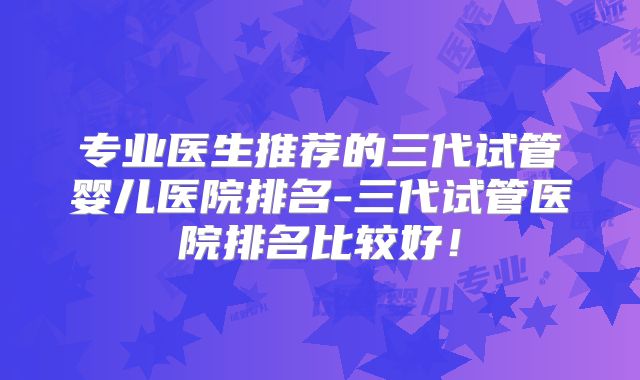 专业医生推荐的三代试管婴儿医院排名-三代试管医院排名比较好！