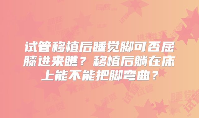 试管移植后睡觉脚可否屈膝进来瞧？移植后躺在床上能不能把脚弯曲？