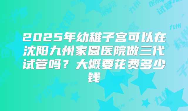 2025年幼稚子宫可以在沈阳九州家圆医院做三代试管吗?大概要花费多少钱