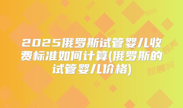 2025俄罗斯试管婴儿收费标准如何计算(俄罗斯的试管婴儿价格)
