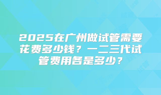2025在广州做试管需要花费多少钱？一二三代试管费用各是多少？