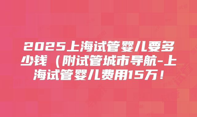 2025上海试管婴儿要多少钱（附试管城市导航-上海试管婴儿费用15万！