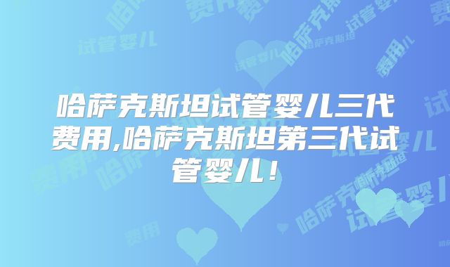 哈萨克斯坦试管婴儿三代费用,哈萨克斯坦第三代试管婴儿！